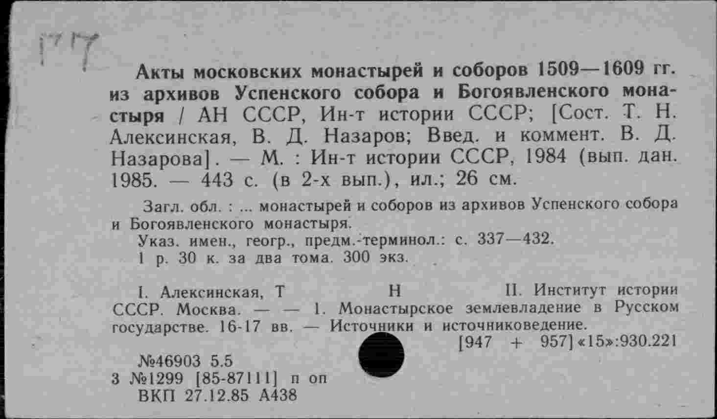 ﻿Акты московских монастырей и соборов 1509—1609 гг. из архивов Успенского собора и Богоявленского монастыря / АН СССР, Ин-т истории СССР; [Сост. T. Н. Алексинская, В. Д. Назаров; Введ. и коммент. В. Д. Назарова]. — М. : Ин-т истории СССР, 1984 (вып. дан. 1985. — 443 с. (в 2-х вып.), ил.; 26 см.
Загл. обл. : ... монастырей и соборов из архивов Успенского собора и Богоявленского монастыря.
Указ, имен., геогр., предм.:терминол.: с. 337—432.
1 р. 30 к. за два тома. 300 экз.
I. Алексинская, T	H	II. Институт истории
СССР. Москва. — — 1. Монастырское землевладение в Русском rncvnancTHe. 16-17 вв. — Источники и источниковедение.
•	[947 + 957] «15x930.221
■
ВКП 27.12.85 А438